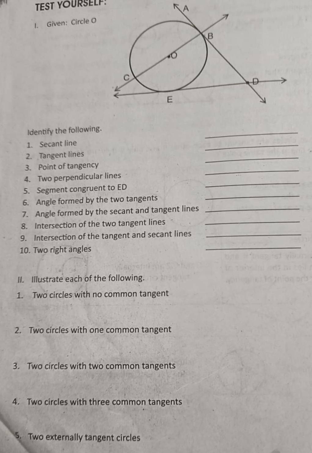 TEST YOURSELF: 
1. Given: Circle O
Identify the following. 
_ 
1. Secant line 
_ 
2. Tangent lines 
_ 
_ 
3. Point of tangency 
_ 
4. Two perpendicular lines 
_ 
5. Segment congruent to ED
6. Angle formed by the two tangents 
7. Angle formed by the secant and tangent lines_ 
8. Intersection of the two tangent lines_ 
9. Intersection of the tangent and secant lines_ 
10. Two right angles 
_ 
II. Illustrate each of the following. 
1. Two circles with no common tangent 
2. Two circles with one common tangent 
3. Two circles with two common tangents 
4. Two circles with three common tangents 
5. Two externally tangent circles