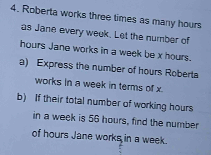 Roberta works three times as many hours
as Jane every week. Let the number of
hours Jane works in a week be x hours. 
a) Express the number of hours Roberta 
works in a week in terms of x. 
b) If their total number of working hours
in a week is 56 hours, find the number 
of hours Jane works in a week.