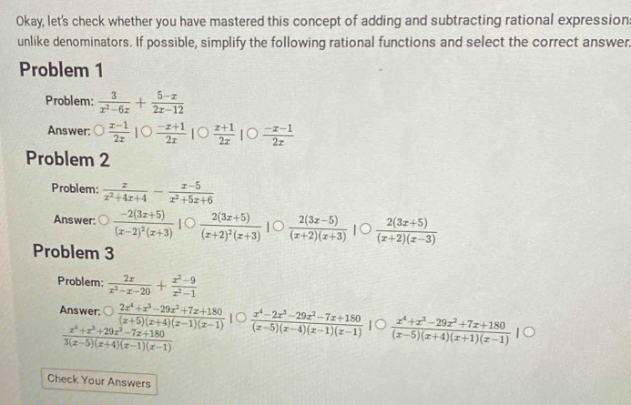 Okay, let's check whether you have mastered this concept of adding and subtracting rational expression
unlike denominators. If possible, simplify the following rational functions and select the correct answer.
Problem 1
Problem:  3/x^2-6x + (5-x)/2x-12 
Answer:  (x-1)/2x |bigcirc  (-x+1)/2x |  (x+1)/2x |bigcirc  (-x-1)/2x 
Problem 2
Problem:  x/x^2+4x+4 - (x-5)/x^2+5x+6 
Answer: frac -2(3x+5)(x-2)^2(x+3) IC frac 2(3x+5)(x+2)^2(x+3)  (2(3x-5))/(x+2)(x+3) |  (2(3x+5))/(x+2)(x-3) 
Problem 3
Problem:  2x/x^2-x-20 + (x^2-9)/x^2-1 
Answer:  (2x^4+x^3-29x^2+7x+180)/(x+5)(x+4)(x-1)(x-1)   (x^4-2x^3-29x^2-7x+180)/(x-5)(x-4)(x-1)(x-1)   (x^4+x^3-29x^2+7x+180)/(x-5)(x+4)(x+1)(x-1) 
 (x^4+x^3+29x^2-7x+180)/3(x-5)(x+4)(x-1)(x-1) 
Check Your Answers