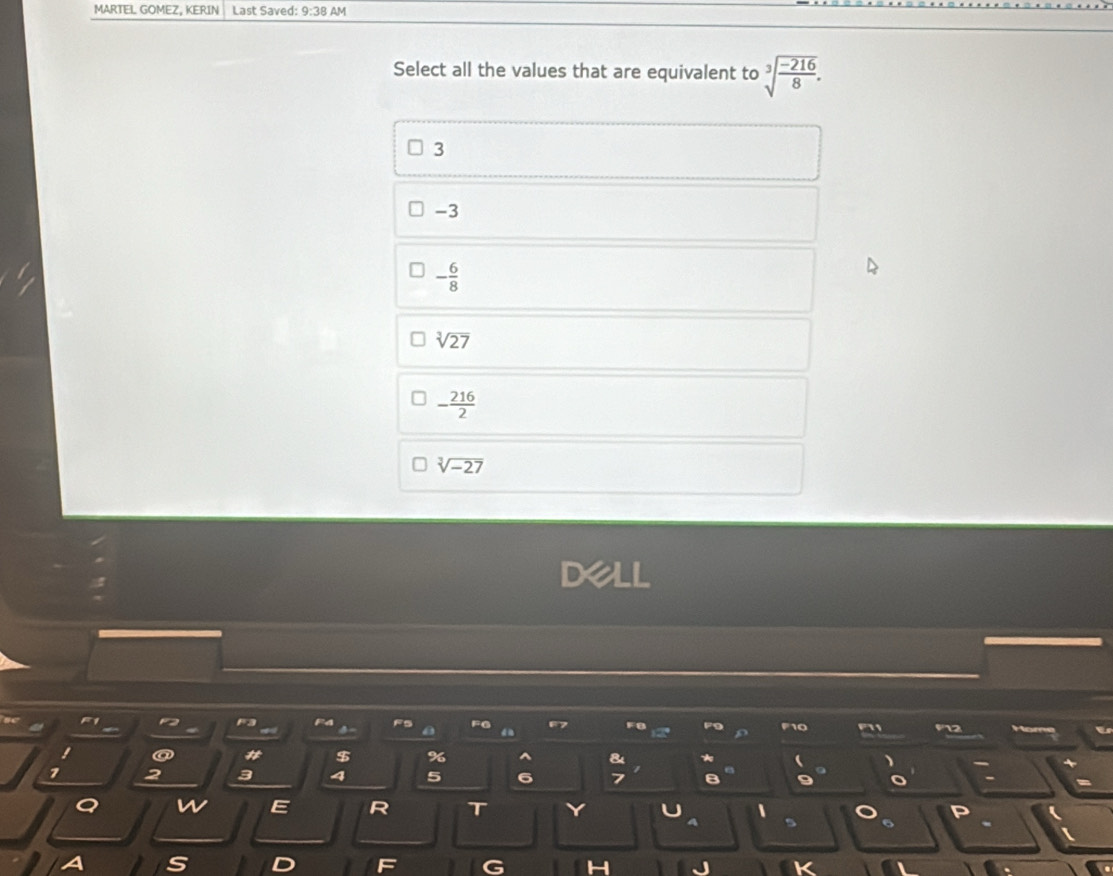 MARTEL GOMEZ, KERIN Last Saved: 9:38 AM
Select all the values that are equivalent to sqrt[3](frac -216)8.
3
-3
- 6/8 
sqrt[3](27)
- 216/2 
sqrt[3](-27)
Dell
F3
FG
a # $ % & 、
> 2 3
5 6
a
E R T 、 P
6
S