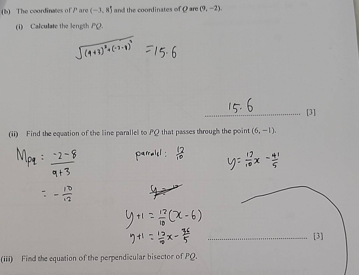 The coordinates of P are (-3,8) and the coordinates of Q are (9,-2). 
(i) Calculate the length PQ. 
_[3] 
(ii) Find the equation of the line parallel to PQ that passes through the point (6,-1). 
_[3] 
(iii) Find the equation of the perpendicular bisector of PQ.