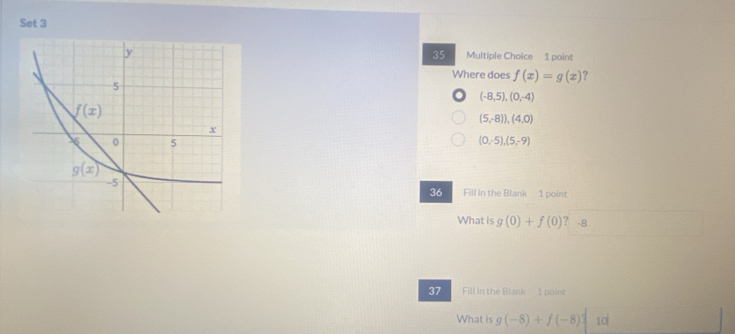 Set 3
35
Multiple Choice 1 point
Where does f(x)=g(x) ?
(-8,5),(0,-4)
(5,-8)),(4,0)
(0,-5),(5,-9)
Fill in the Blank 1 point
36
What is g(0)+f(0) ? -8
37 Fill in the Blank 1 point
What is g(-8)+f(-8) 0