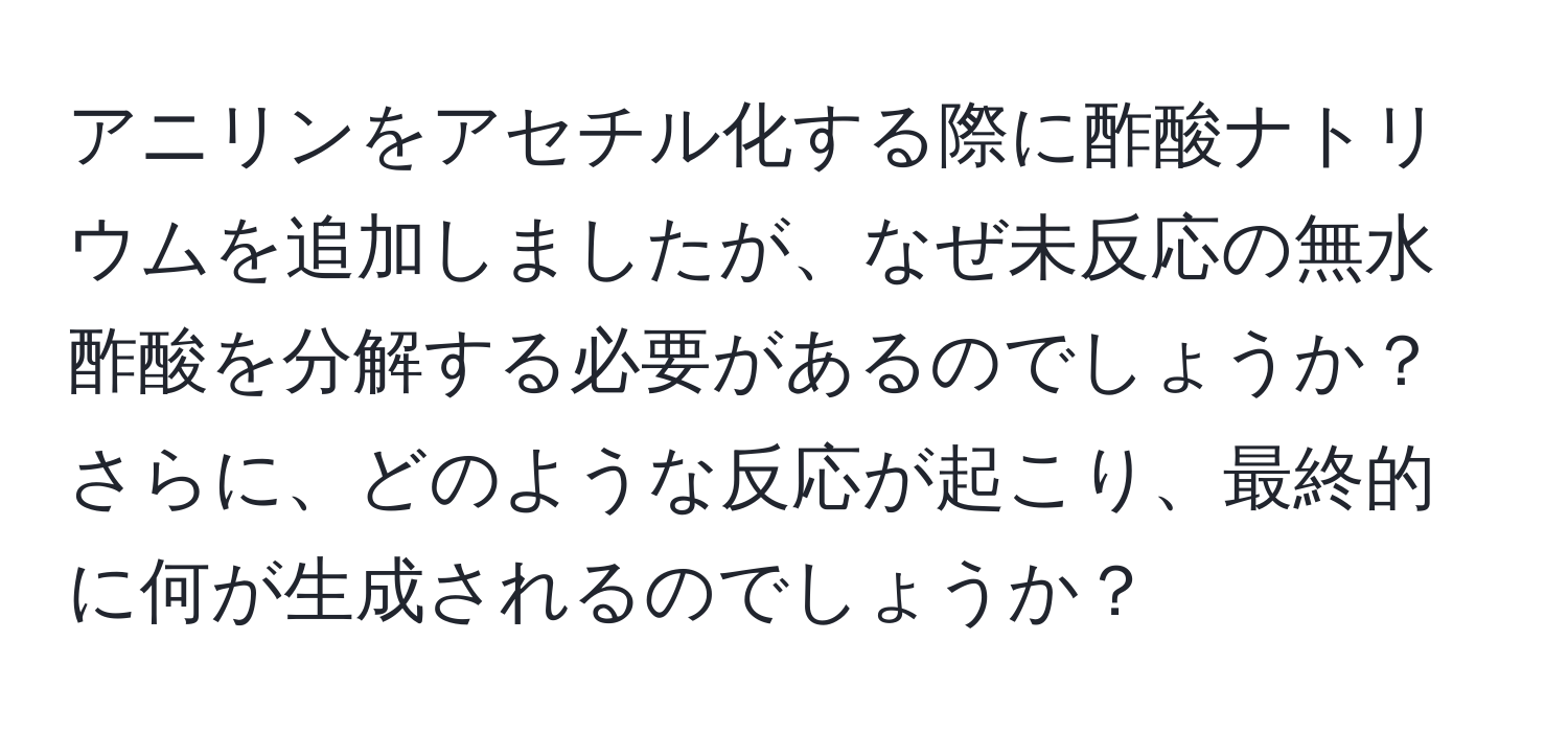 アニリンをアセチル化する際に酢酸ナトリウムを追加しましたが、なぜ未反応の無水酢酸を分解する必要があるのでしょうか？さらに、どのような反応が起こり、最終的に何が生成されるのでしょうか？