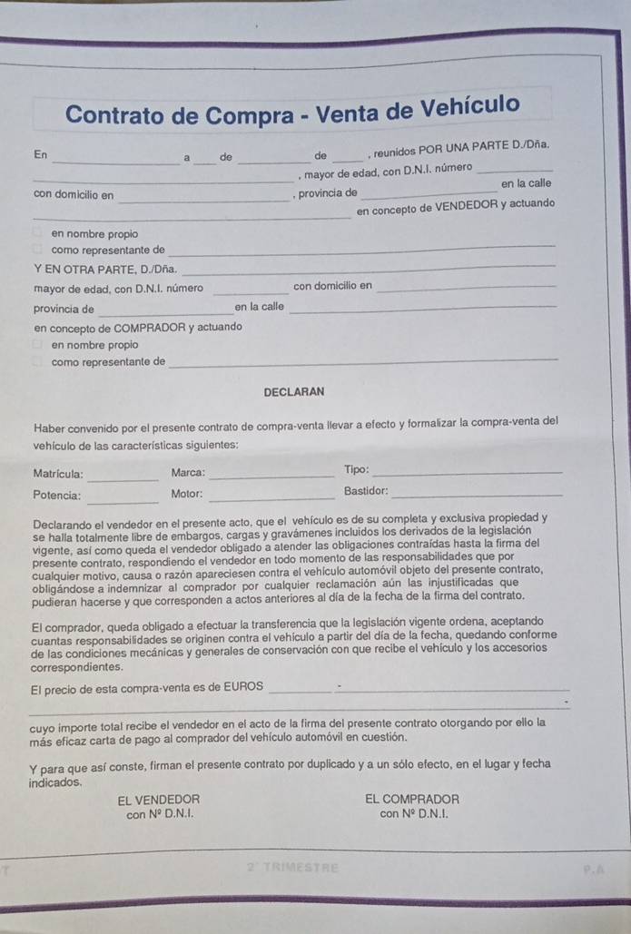 Contrato de Compra - Venta de Vehículo
_
En
_a de _de _, reunidos POR UNA PARTE D./Dña.
_
, mayor de edad, con D.N.I. número_
_
con domicilio en , provincia de _en la calle
_
en concepto de VENDEDOR y actuando
en nombre propio
como representante de
_
Y EN OTRA PARTE, D./Dña.
_
mayor de edad, con D.N.I. número _con domicilio en_
provincia de _en la calle
_
en concepto de COMPRADOR y actuando
en nombre propio
como representante de
_
DECLARAN
Haber convenido por el presente contrato de compra-venta llevar a efecto y formalizar la compra-venta del
vehículo de las características siguientes:
_
Matrícula: Marca: _Tipo:_
_
Potencia: Motor: _Bastidor:_
Declarando el vendedor en el presente acto, que el vehículo es de su completa y exclusiva propiedad y
se halla totalmente libre de embargos, cargas y gravámenes incluidos los derivados de la legislación
vigente, así como queda el vendedor obligado a atender las obligaciones contraídas hasta la firma del
presente contrato, respondiendo el vendedor en todo momento de las responsabilidades que por
cualquier motivo, causa o razón apareciesen contra el vehículo automóvil objeto del presente contrato,
obligándose a indemnizar al comprador por cualquier reclamación aún las injustificadas que
pudieran hacerse y que corresponden a actos anteriores al día de la fecha de la firma del contrato.
El comprador, queda obligado a efectuar la transferencia que la legislación vigente ordena, aceptando
cuantas responsabilidades se originen contra el vehículo a partir del día de la fecha, quedando conforme
de las condiciones mecánicas y generales de conservación con que recibe el vehículo y los accesorios
correspondientes.
El precio de esta compra-venta es de EUROS_
_
cuyo importe total recibe el vendedor en el acto de la firma del presente contrato otorgando por ello la
más eficaz carta de pago al comprador del vehículo automóvil en cuestión.
Y para que así conste, firman el presente contrato por duplicado y a un sólo efecto, en el lugar y fecha
indicados.
EL VENDEDOR EL COMPRADOR
con N° D.N.I. con N° D.N.I.
2° TRIMESTRE