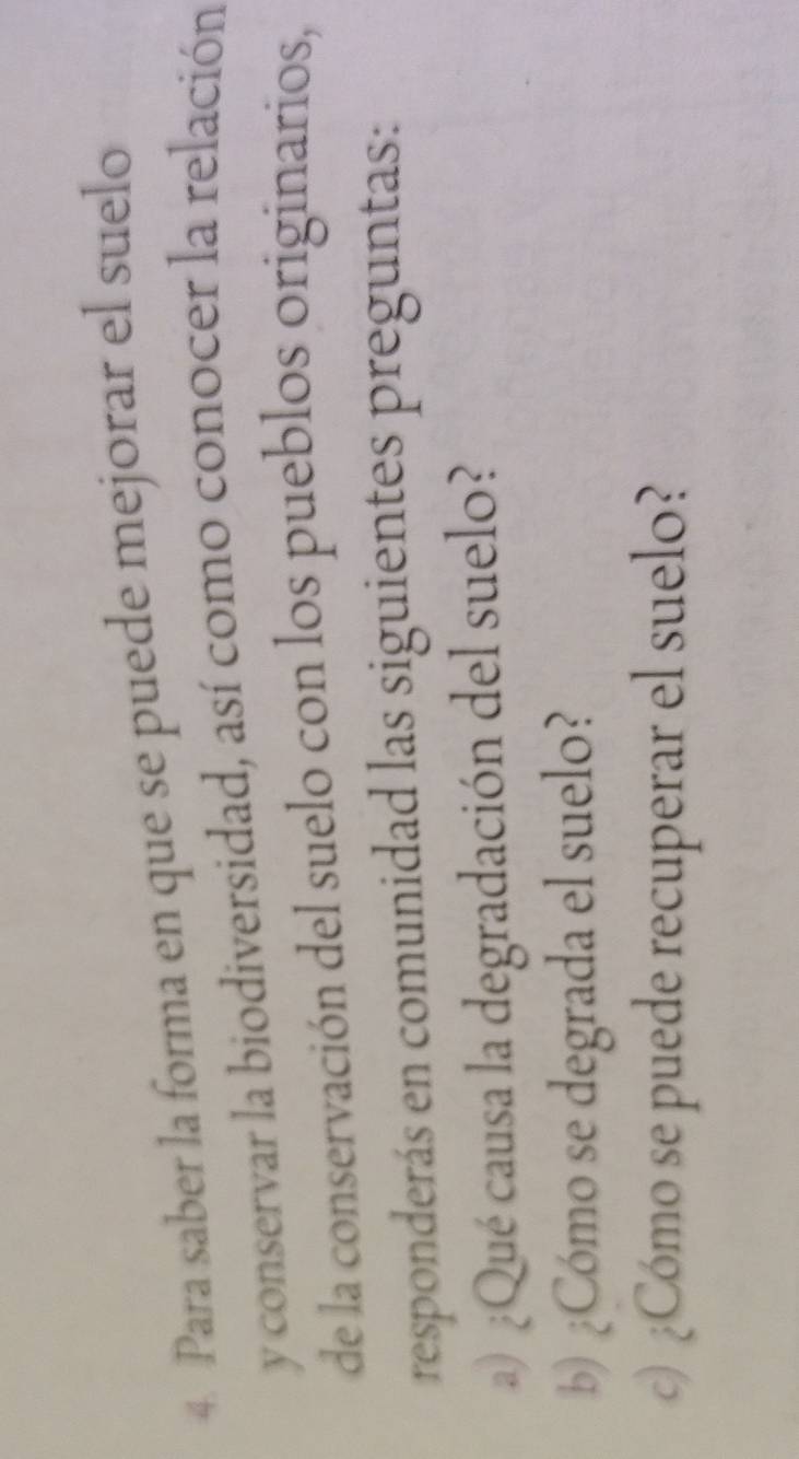 Para saber la forma en que se puede mejorar el suelo 
y conservar la biodiversidad, así como conocer la relación 
de la conservación del suelo con los pueblos originarios, 
responderás en comunidad las siguientes preguntas: 
a)¿Qué causa la degradación del suelo? 
b) ¿Cómo se degrada el suelo? 
c)¿Cómo se puede recuperar el suelo?