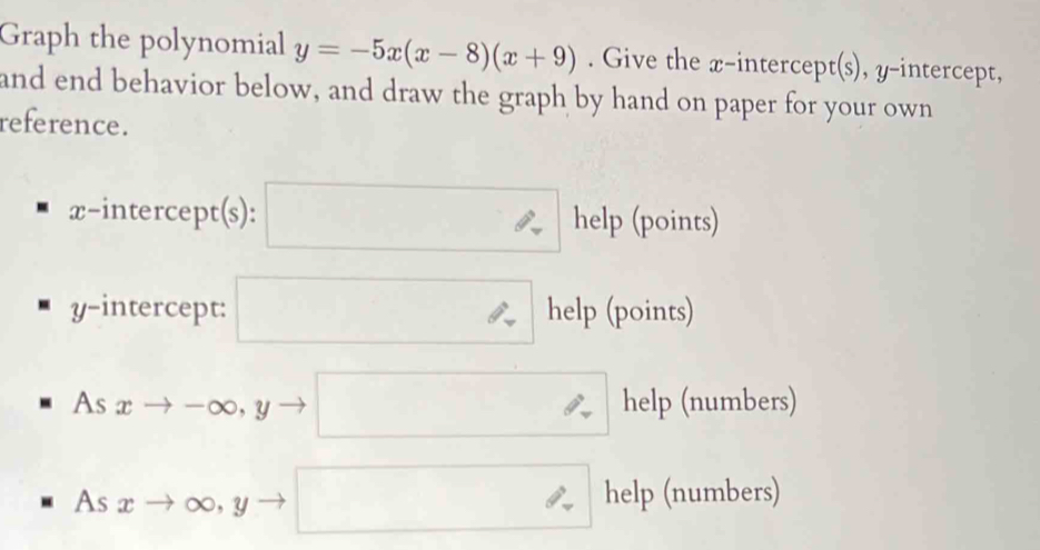 Graph the polynomial y=-5x(x-8)(x+9). Give the x-intercept(s), y-intercept, 
and end behavior below, and draw the graph by hand on paper for your own 
reference.
x-intercept(s) : □ help (points) 
y-intercept: □ help (points) 
As xto -∈fty , yto □ help (numbers)
Asxto ∈fty ,yto □° help (numbers)