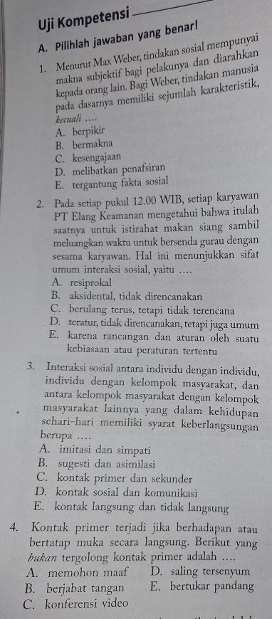 Uji Kompetensi
_
A. Pilihlah jawaban yang benar!
1. Menurut Max Weber, tindakan sosial mempunyai
makna subjektif bagi pelakunya dan diarahkan
kepada orang lain. Bagi Weber, tindakan manusia
pada dasarnya memiliki sejumlah karakteristik,
kecuali ….
A. berpikir
B. bermakna
C. kesengajaan
D. melibatkan penafsiran
E. tergantung fakta sosial
2. Pada setiap pukul 12.00 WIB, setiap karyawan
PT Elang Keamanan mengetahui bahwa itulah
saatnya untuk istirahat makan siang sambil
meluangkan waktu untuk bersenda gurau dengan
sesama karyawan. Hal ini menunjukkan sifat
umum interaksi sosial, yaitu ….
A. resiprokal
B. aksidental, tidak direncanakan
C. berulang terus, tetapi tidak terencana
D. teratur, tidak direncanakan, tetapi juga umum
E. karena rancangan dan aturan oleh suatu
kebiasaan atau peraturan tertentu
3. Interaksi sosial antara individu dengan individu,
individu dengan kelompok masyarakat, dan
antara kelompok masyarakat dengan kelompok
masyarakat lainnya yang dalam kehidupan
sehari-hari memiliki syarat keberlangsungan
berupa …
A. imitasi dan simpati
B. sugesti dan asimilasi
C. kontak primer dan sekunder
D. kontak sosial dan komunikasi
E. kontak langsung dan tidak langsung
4. Kontak primer terjadi jika berhadapan atau
bertatap muka secara langsung. Berikut yang
bukan tergolong kontak primer adalah ….
A. memohon maaf D. saling tersenyum
B. berjabat tangan E. bertukar pandang
C. konferensi video