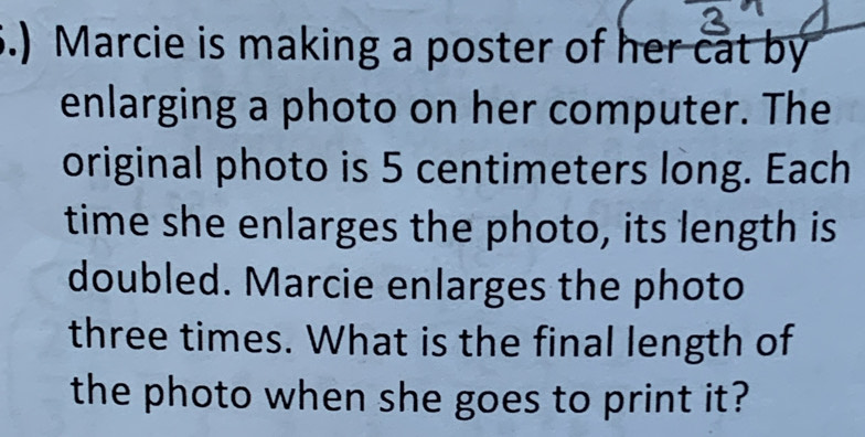 .) Marcie is making a poster of her cat by 
enlarging a photo on her computer. The 
original photo is 5 centimeters long. Each 
time she enlarges the photo, its length is 
doubled. Marcie enlarges the photo 
three times. What is the final length of 
the photo when she goes to print it?