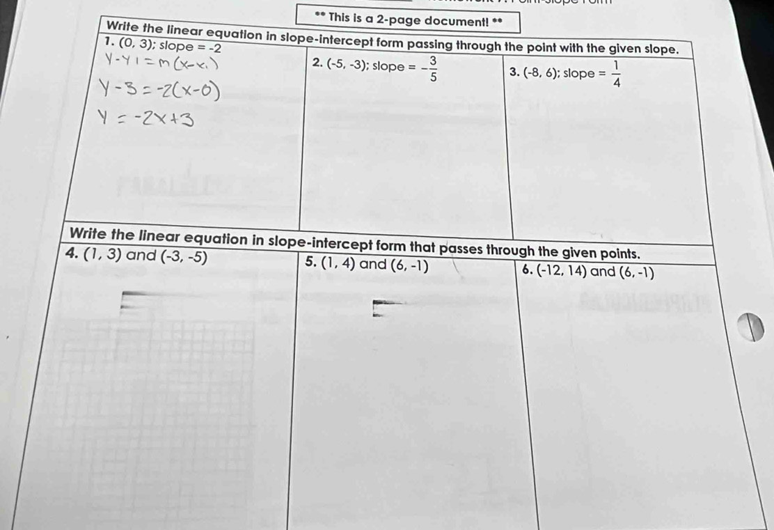 This is a 2-page document! ** 
Write the linear equation in slope-intercept form passing through the point with the given slope. 
1. (0,3); slope =-2
2. (-5,-3); slope =- 3/5  3. (-8,6); slope = 1/4 
Write the linear equation in slope-intercept form that passes through the given points. 
4. (1,3) and (-3,-5) 5. (1,4) and (6,-1) 6. overline (-12,14) and (6,-1)