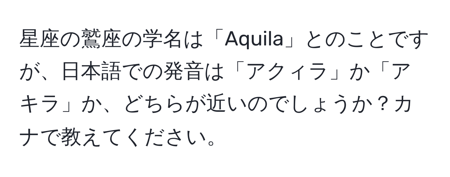 星座の鷲座の学名は「Aquila」とのことですが、日本語での発音は「アクィラ」か「アキラ」か、どちらが近いのでしょうか？カナで教えてください。