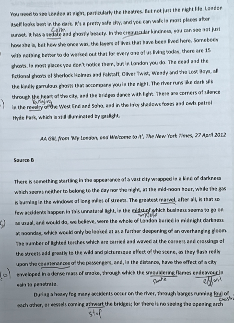 You need to see London at night, particularly the theatres. But not just the night life. London 
itself looks best in the dark. It's a pretty safe city, and you can walk in most places after 
sunset. It has a sedate and ghostly beauty. In the crepuscular kindness, you can see not just 
how she is, but how she once was, the layers of lives that have been lived here. Somebody 
with nothing better to do worked out that for every one of us living today, there are 15
ghosts. In most places you don't notice them, but in London you do. The dead and the 
fictional ghosts of Sherlock Holmes and Falstaff, Oliver Twist, Wendy and the Lost Boys, all 
the kindly garrulous ghosts that accompany you in the night. The river runs like dark silk 
through the heart of the city, and the bridges dance with light. There are corners of silence 
in the revelry of the West End and Soho, and in the inky shadows foxes and owls patrol 
Hyde Park, which is still illuminated by gaslight. 
AA Gill, from ‘My London, and Welcome to it’, The New York Times, 27 April 2012 
Source B 
There is something startling in the appearance of a vast city wrapped in a kind of darkness 
which seems neither to belong to the day nor the night, at the mid-noon hour, while the gas 
is burning in the windows of long miles of streets. The greatest marvel, after all, is that so 
few accidents happen in this unnatural light, in the midst of which business seems to go on 
as usual, and would do, we believe, were the whole of London buried in midnight darkness 
at noonday, which would only be looked at as a further deepening of an overhanging gloom. 
The number of lighted torches which are carried and waved at the corners and crossings of 
the streets add greatly to the wild and picturesque effect of the scene, as they flash redly 
upon the countenances of the passengers, and, in the distance, have the effect of a city 
enveloped in a dense mass of smoke, through which the smouldering flames endeavour in 
vain to penetrate. 
During a heavy fog many accidents occur on the river, through barges running foul of 
each other, or vessels coming athwart the bridges; for there is no seeing the opening arch