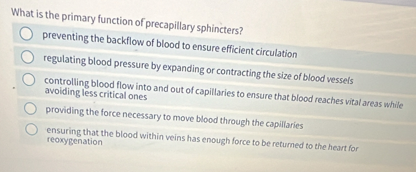 What is the primary function of precapillary sphincters?
preventing the backflow of blood to ensure efficient circulation
regulating blood pressure by expanding or contracting the size of blood vessels
controlling blood flow into and out of capillaries to ensure that blood reaches vital areas while
avoiding less critical ones
providing the force necessary to move blood through the capillaries
ensuring that the blood within veins has enough force to be returned to the heart for
reoxygenation