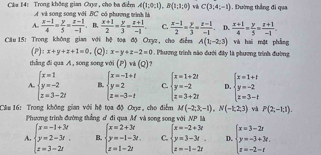 Trong không gian Oxyz , cho ba điểm A(1;0;1),B(1;1;0) và C(3;4;-1). Đường thẳng đi qua
A và song song với BC có phương trình là
A.  (x-1)/4 = y/5 = (z-1)/-1  、 B.  (x+1)/2 = y/3 = (z+1)/-1 . C.  (x-1)/2 = y/3 = (z-1)/-1 . D.  (x+1)/4 = y/5 = (z+1)/-1 .
Câu 15: Trong không gian với hệ toạ độ Oxyz, cho điểm A(1;-2;3) và hai mặt phẳng
(P): x+y+z+1=0 (Q): x-y+z-2=0. Phương trình nào dưới đây là phương trình đường
thẳng đi qua A , song song với (P) và (Q)?
A. beginarrayl x=1 y=-2 z=3-2tendarray. B. beginarrayl x=-1+t y=2 z=-3-tendarray. C. beginarrayl x=1+2t y=-2 z=3+2tendarray. D. beginarrayl x=1+t y=-2 z=3-tendarray.
Câu 16: Trong không gian với hệ tọa độ Oxyz, cho điểm M(-2;3;-1),N(-1;2;3) và P(2;-1;1).
Phương trình đường thẳng đ đi qua M và song song với NP là
A. beginarrayl x=-1+3t y=2-3t. z=3-2tendarray. B. beginarrayl x=2+3t y=-1-3t. z=1-2tendarray. C. beginarrayl x=-2+3t y=3-3t. z=-1-2tendarray. D. beginarrayl x=3-2t y=-3+3t. z=-2-tendarray.