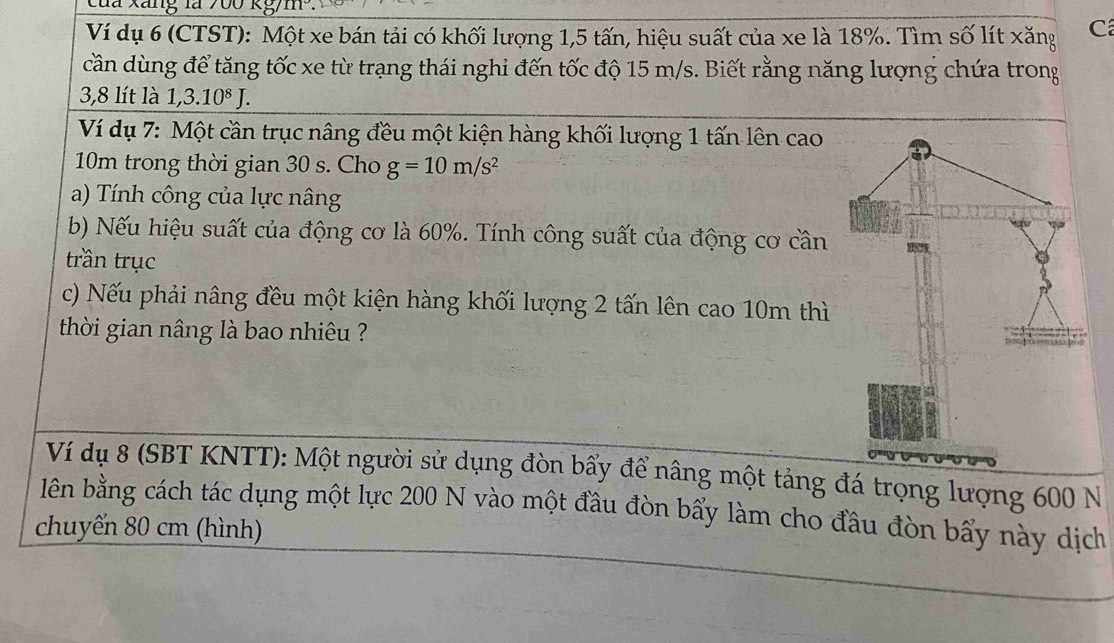 Ví dụ 6 (CTST): Một xe bán tải có khối lượng 1,5 tấn, hiệu suất của xe là 18%. Tìm số lít xăng C 
cần dùng để tăng tốc xe từ trạng thái nghỉ đến tốc độ 15 m/s. Biết rằng năng lượng chứa trong
3,8 lít là 1 ,3.10^8J. 
Ví dụ 7: Một cần trục nâng đều một kiện hàng khối lượng 1 tấn lên cao
10m trong thời gian 30 s. Cho g=10m/s^2
a) Tính công của lực nâng 
b) Nếu hiệu suất của động cơ là 60%. Tính công suất của động cơ cần 
trần trục 
c) Nếu phải nâng đều một kiện hàng khối lượng 2 tấn lên cao 10m thì 
thời gian nâng là bao nhiêu ? 
Ví dụ 8 (SBT KNTT): Một người sử dụng đòn bẩy để nâng một tảng đá trọng lượng 600 N
lên bằng cách tác dụng một lực 200 N vào một đầu đòn bẩy làm cho đầu đòn bẩy này dịch 
chuyến 80 cm (hình)