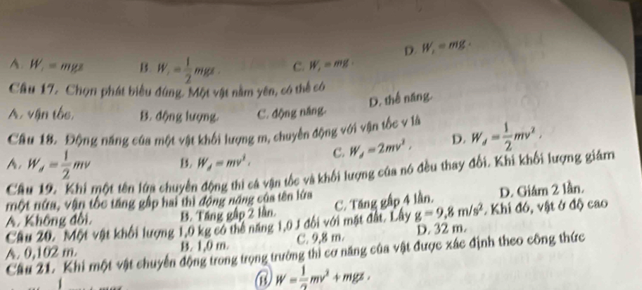 D. W_1=mg·
A. W_1=mgz B W_1= 1/2 mgs. C. W_1=mg
Câu 17. Chọn phát biểu đứng. Một vật nằm yên, có thể có
D. thể năng.
A, vận tốc, B. động lượng. C. động năng.
Câu 18. Động năng của một vật khối lượng m, chuyển động với vận tốc v là W_d= 1/2 mv^2,
A, W_d= 1/2 mv
B. W_d=mv^2.
C. W_d=2mv^2, D.
Câu 19. Khi một tên lửa chuyển động thi cá vận tốc và khối lượng của nó đều thay đổi. Khi khối lượng giám
một nứa, vận tốc tăng gập hai thì động năng của tên lửa C. Tăng gấp 4 lần. D. Giám 2 lần.
A. Không đổi, B. Táng gập 2 lần.
Câu 20. Một vật khối lượng 1,0 kg có thể năng 1,0 1 đối với mặt đất. Lây g=9, 8m/s^2. Khi đó, vật ở độ cao
A. 0,102 m. B. 1,0 m. C. 9,8 m. D. 32 m.
Cầu 21. Khi một vật chuyển động trong trọng trường thi cơ năng của vật được xác định theo công thức
③ W= 1/2 mv^2+mgz,