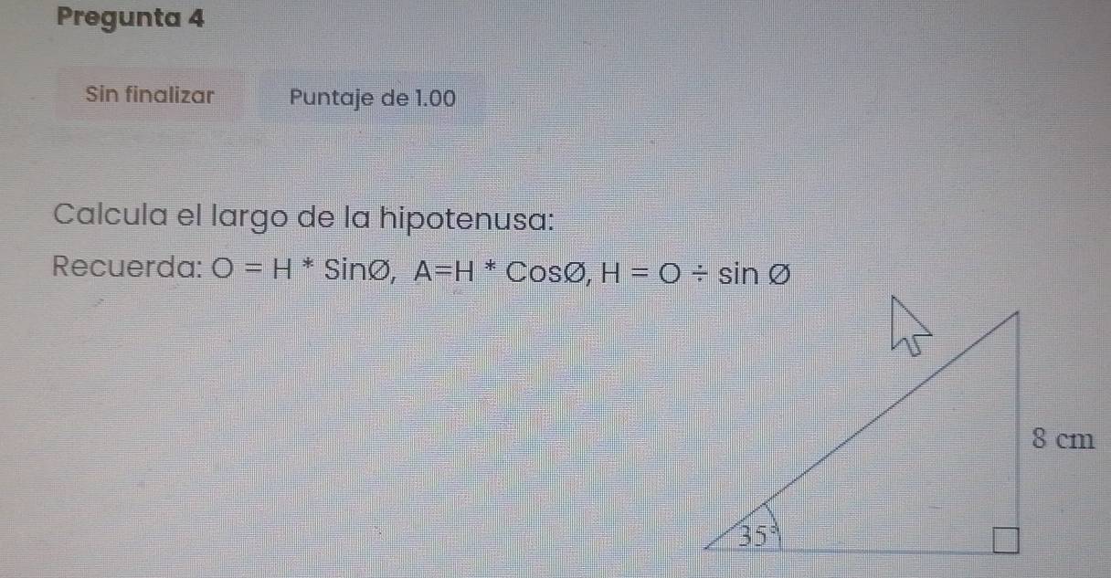 Pregunta 4
Sin finalizar Puntaje de 1.00
Calcula el largo de la hipotenusa:
Recuerda: O=H^*Sinvarnothing ,A=H^*Cosvarnothing ,H=O/ sin varnothing