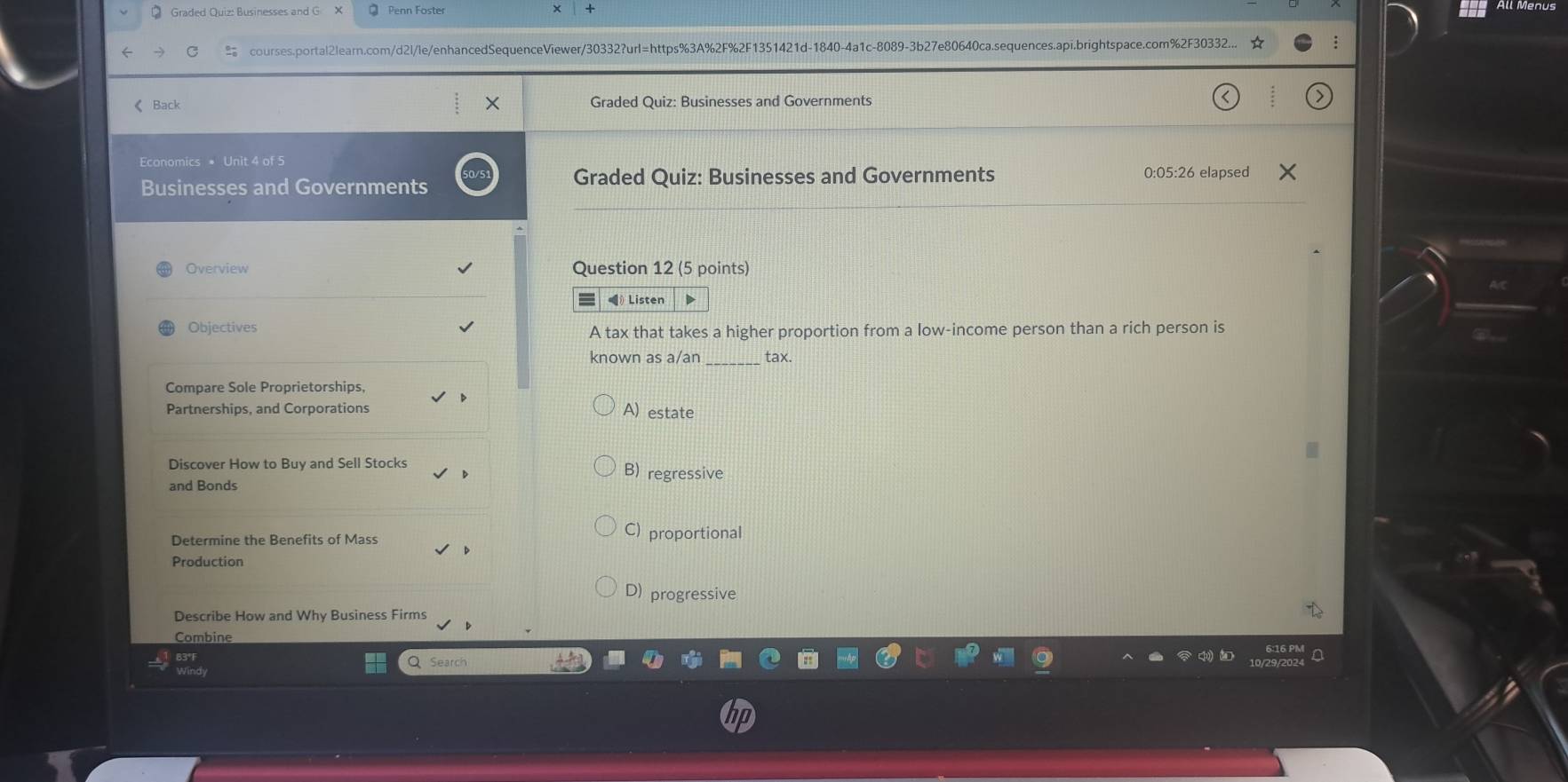 Graded Quiz: Businesses and G Penn Foster
← courses.portal2learn.com/d2l/le/enhancedSequenceViewer/30332?url=https%3A%2F%2F1351421d-1840-4a1c-8089-3b27e80640ca.sequences.api.brightspace.com%2F30332...
《 Back Graded Quiz: Businesses and Governments
Economics * Unit 4 of 5
Businesses and Governments Graded Quiz: Businesses and Governments 0:05:26 elapsed
Overview Question 12 (5 points)
《 Listen
Objectives
A tax that takes a higher proportion from a low-income person than a rich person is
known as a/an tax.
Compare Sole Proprietorships,
Partnerships, and Corporations A) estate
Discover How to Buy and Sell Stocks B) regressive
and Bonds
Determine the Benefits of Mass
C) proportional
Production
D) progressive
Describe How and Why Business Firms
Combine
Q Search