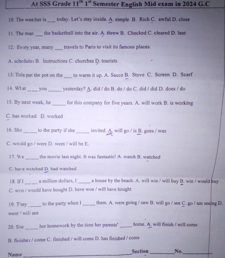 At SSS Grade 11^(th)1^(st) Semester English Mid exam in 2024 G.C
10. The weather is_ today. Let’s stay inside. A. simple B. Rich C. awful D. close
11. The man_ the basketball into the air. A. threw B. Checked C. cleared D. lent
12. Every year, many_ travels to Paris to visit its famous places.
A. schedules B. Instructions C. churches D. tourists
13. Tola put the pot on the_ to warm it up. A. Sauce B. Stove C. Screen D. Scarf
14. What _you _yesterday? A. did / do B. do / do C. did / did D. does / do
15. By next week, he _for this company for five years. A. will work B. is working
C. has worked D. worked
16. She _to the party if she _invited. A. will go / is B. goes / was
C. would go / were D. went / will be E.
17. We _the movie last night. It was fantastic! A. watch B. watched
C. have watched D. had watched
18. If I _a million dollars, I_ a house by the beach. A. will win / will buy B. win / would buy
C. wen / would have bought D. have won / will have bought
19. They _to the party when I_ them. A. were going / saw B. will go / see C. go / am seeing D.
went / will see
20. She _her homework by the time her parents' _home. A. will finish / will come
B. finishes / come C. finished / will come D. has finished / come
Name _Section _No._