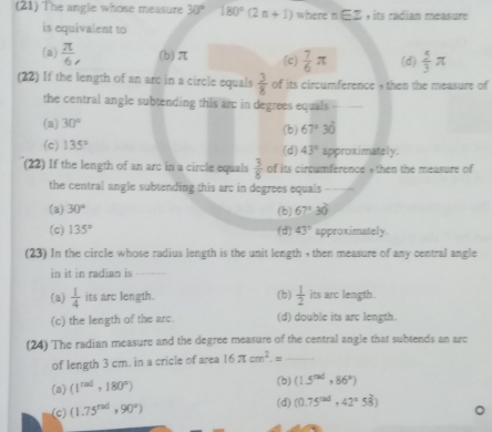 (21) The angle whose measure 30° 180°(2n+1) where n∈ Z , its radian measure
is equivalent to
(a)  π /6 , (b) π (c)  7/6 π (d)  5/3 π
(22) If the length of an arc in a circle equals  3/8  of its circumference , then the measure of
the central angle subtending this arc in degrees equals _
(a) 30° (b) 67°30'
(c) 135° (d) 43° approximately.
(22) If the length of an arc in a circle equals  3/8  of its circumference , then the measure of
the central angle subtending this arc in degrees equals _
(a) 30° (b) 67°30'
(c) 135° (d) 43° approximately.
(23) In the circle whose radius length is the unit length , then measure of any central angle
in it in radian is_
(a)  1/4  its arc length. (b)  1/2  its arc length.
(c) the length of the arc. (d) double its arc length.
(24) The radian measure and the degree measure of the central angle that subtends an arc
of length 3 cm. in a cricle of area 16π cm^2.= _
(a) (1^(rad),180°) (b) (1.5^(rad),86°)
(c) (1.75^(rad),90°)
(d) (0.75^(rad),42°58^(frac 2)5)