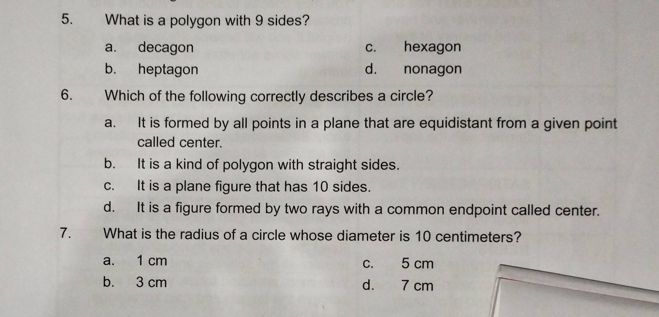 What is a polygon with 9 sides?
a. decagon c. hexagon
b. heptagon d. nonagon
6. Which of the following correctly describes a circle?
a. It is formed by all points in a plane that are equidistant from a given point
called center.
b. It is a kind of polygon with straight sides.
c. It is a plane figure that has 10 sides.
d. It is a figure formed by two rays with a common endpoint called center.
7. What is the radius of a circle whose diameter is 10 centimeters?
a. 1 cm c. 5 cm
b. 3 cm
d. 7 cm