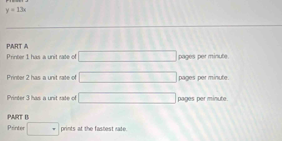 y=13x
PART A 
Printer 1 has a unit rate of □ pages per minute. 
Printer 2 has a unit rate of □ pages per minute. 
Printer 3 has a unit rate of □ pages per minute. 
PART B 
Printer □ prints at the fastest rate.