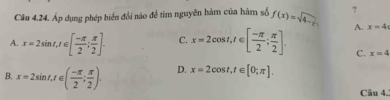 ?
Câu 4.24. Áp dụng phép biến đổi nào để tìm nguyên hàm của hàm số f(x)=sqrt(4-x^2)
A. x=2sin t, t∈ [ (-π )/2 ; π /2 ]. x=2cos t, t∈ [ (-π )/2 ; π /2 ].
A. x=4
C.
C. x=4
B. x=2sin t, t∈ ( (-π )/2 ; π /2 ).
D. x=2cos t, t∈ [0;π ]. 
Câu 4..