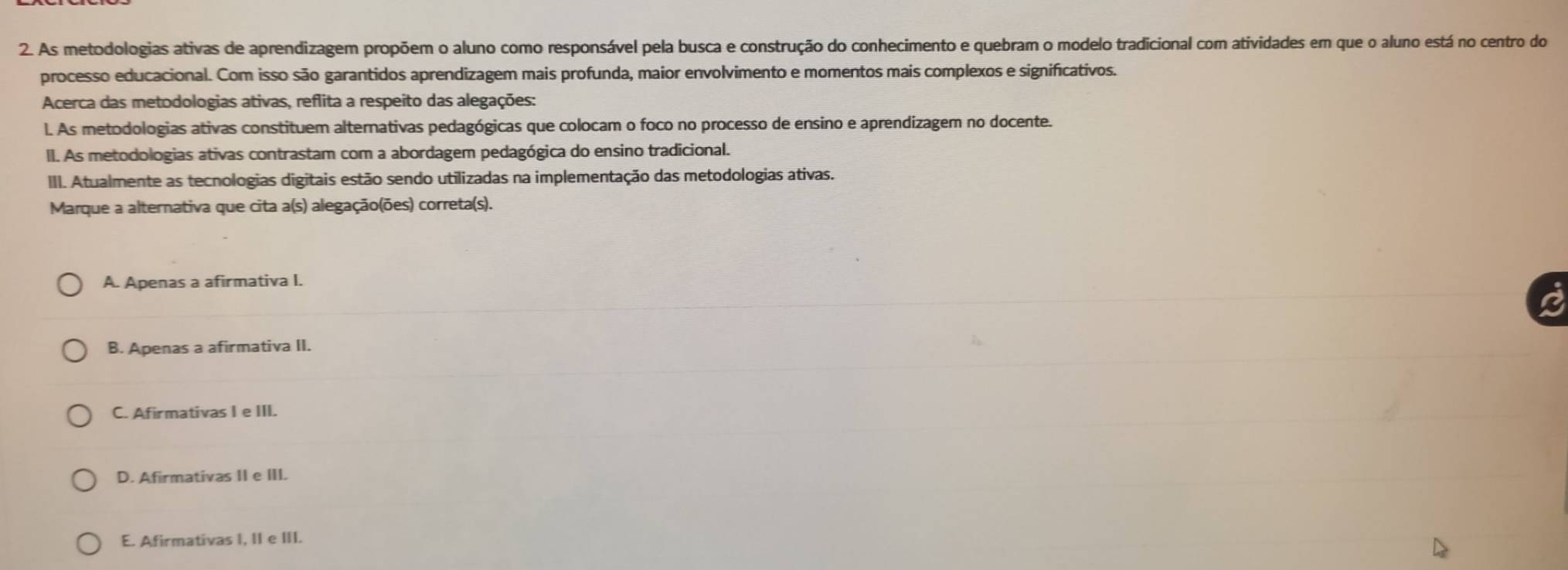 As metodologias ativas de aprendizagem propõem o aluno como responsável pela busca e construção do conhecimento e quebram o modelo tradicional com atividades em que o aluno está no centro do
processo educacional. Com isso são garantidos aprendizagem mais profunda, maior envolvimento e momentos mais complexos e significativos.
Acerca das metodologias ativas, reflita a respeito das alegações:
l. As metodologias ativas constituem alternativas pedagógicas que colocam o foco no processo de ensino e aprendizagem no docente.
II. As metodologias ativas contrastam com a abordagem pedagógica do ensino tradicional.
III. Atualmente as tecnologias digitais estão sendo utilizadas na implementação das metodologias ativas.
Marque a alternativa que cita a(s) alegação(ões) correta(s).
A. Apenas a afirmativa I.
B. Apenas a afirmativa II.
C. Afirmativas I e III.
D. Afirmativas II e III.
E. Afirmativas I, II e III.