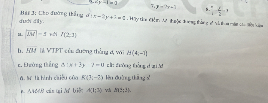 2y-1=0 7. y=2x+1 8  x/1 - y/2 =3
Bài 3: Cho đường thẳng d:x-2y+3=0. Hãy tìm điểm Mỹ thuộc đường thẳng đ và thoả mãn các điều kiện
dưới đây.
a. |overline IM|=5 với I(2;3)
b. overline HM là VTPT của đường thẳng đ, với H(4;-1)
c. Đường thẳng △ :x+3y-7=0 cắt đường thẳng đ tại M
d. M là hình chiếu của K(3;-2) lên đường thẳng d.
e. △ MAB cân tại M biết A(1;3) và B(5;3).