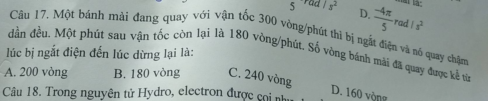 < rad overline I^Is^2 
hai là:
 D.
 (-4π )/5  rad /s^2
Câu 17. Một bánh mài đang quay với vận tốc 300 vòng /phút thì bị ngắt điện và nó quay chậm
đần đều. Một phút sau vận tốc còn lại là 180 vòng /phút. Số vòng bánh mài đã quay được kể từ
lúc bị ngắt điện đến lúc dừng lại là:
A. 200 vòng B. 180 vòng
C. 240 vòng
Câu 18. Trong nguyên tử Hydro, electron đượ
D. 160 vòng