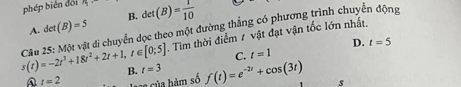 phép biển đối n_1·
B. det(B)= 1/10 
det(B)=5
s(t)=-2t^3+18t^2+2t+1, t∈ [0;5]. Tìm thời điểm 1 vật đạt vận tốc lớn nhất.
Câu 25: Một vật di chuyển dọc theo một đường thẳng có phương trình chuyển động A.
D. t=5
C. t=1
B. t=3
A t=2
L a của hàm số f(t)=e^(-2t)+cos (3t)
s