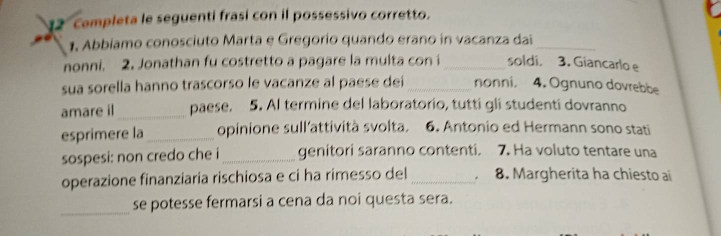 cempleta le seguenti frasi con il possessivo corretto. 
1. Abbiamo conosciuto Marta e Gregorio quando erano in vacanza daí_ 
nonni. 2. Jonathan fu costretto a pagare la multa con i _soldi. 3. Giancarlo e 
sua sorella hanno trascorso le vacanze al paese deí _nonni, 4. Ognuno dovrebbe 
amare il_ 
paese. 5. Al termine del laboratorio, tutti gli studenti dovranno 
esprimere la_ 
opinione sull'attività svolta. 6. Antonio ed Hermann sono stati 
sospesi: non credo che i _genitori saranno contenti. 7. Ha voluto tentare una 
operazione finanziaria rischiosa e ci ha rimesso del _8. Margherita ha chiesto ai 
_se potesse fermarsi a cena da noi questa sera.