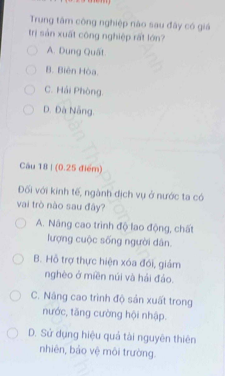 Trung tâm công nghiệp nào sau đây có giá
trị sản xuất công nghiệp rất lớn?
A. Dung Quất.
B. Biên Hòa.
C. Hải Phòng.
D. Đà Nẵng.
Câu 18 | (0.25 điểm)
Đối với kinh tế, ngành dịch vụ ở nước ta có
vai trò nào sau đây?
A. Nâng cao trình độ lao động, chất
lượng cuộc sống người dân.
B. Hỗ trợ thực hiện xóa đói, giảm
nghèo ở miền núi và hải đảo.
C. Nâng cao trình độ sản xuất trong
nước, tăng cường hội nhập.
D. Sử dụng hiệu quả tài nguyên thiên
nhiên, bảo vệ môi trường.