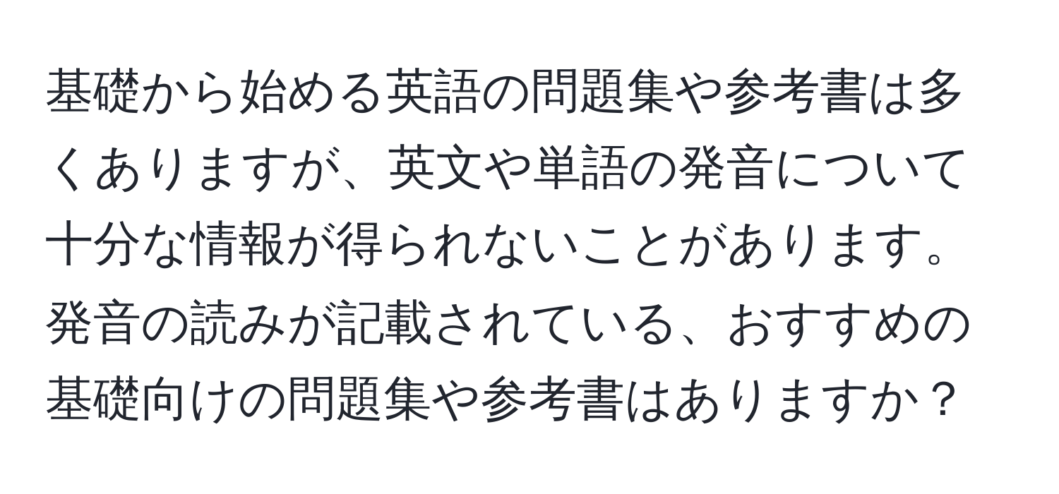 基礎から始める英語の問題集や参考書は多くありますが、英文や単語の発音について十分な情報が得られないことがあります。発音の読みが記載されている、おすすめの基礎向けの問題集や参考書はありますか？