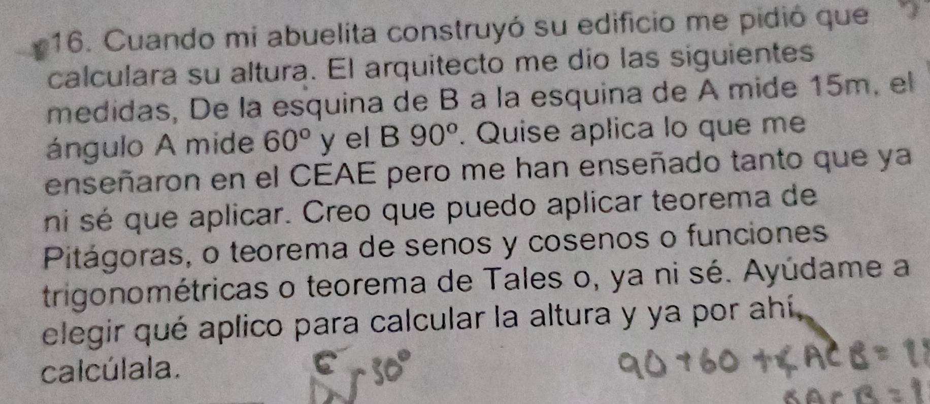 Cuando mi abuelita construyó su edificio me pidió que 
calculara su altura. El arquitecto me dío las siguientes 
medidas, De la esquina de B à la esquina de A mide 15m, el 
ángulo A mide 60° y el B 90°. Quise aplica lo que me 
enseñaron en el CEAE pero me han enseñado tanto que ya 
ni sé que aplicar. Creo que puedo aplicar teorema de 
Pitágoras, o teorema de senos y cosenos o funciones 
trigonométricas o teorema de Tales o, ya ni sé. Ayúdame a 
elegir qué aplico para calcular la altura y ya por ahí, 
calcúlala.