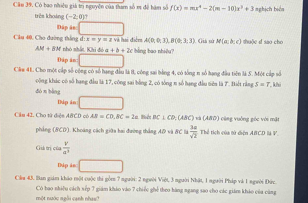 Có bao nhiêu giá trị nguyên của tham số m để hàm số f(x)=mx^4-2(m-10)x^3+3 nghịch biến 
trên khoảng (-2;0) ? 
Đáp án: 
Câu 40. Cho đường thắng d: x=y=z và hai điểm A(0;0;3), B(0;3;3). Giả sử M(a;b;c) thuộc d sao cho
AM+BM nhỏ nhất. Khi đó a+b+2c bằng bao nhiêu? 
Đáp án: |||| 
Câu 41. Cho một cấp số cộng có số hạng đầu là 8, công sai bằng 4, có tổng n số hạng đầu tiên là S. Một cấp số 
cộng khác có số hạng đầu là 17, công sai bằng 2, có tổng n số hạng đầu tiên là T. Biết rằng S=T
đó n bằng , khi 
Đáp án: 
Câu 42. Cho tứ diện ABCD có AB=CD, BC=2a. Biết BC⊥ CD; (ABC) và (ABD) cùng vuông góc với mặt 
phǎng (BCD). Khoảng cách giữa hai đường thắng AD và BC là  3a/sqrt(2)  : Thể tích của tứ diện ABCD là V. 
Giá trị cia V/a^3 
Đáp án: □ 
Câu 43. Ban giám khảo một cuộc thi gồm 7 người: 2 người Việt, 3 người Nhật, 1 người Pháp và 1 người Đức. 
Có bao nhiêu cách xếp 7 giám khảo vào 7 chiếc ghế theo hàng ngang sao cho các giám khảo của cùng 
một nước ngồi cạnh nhau?