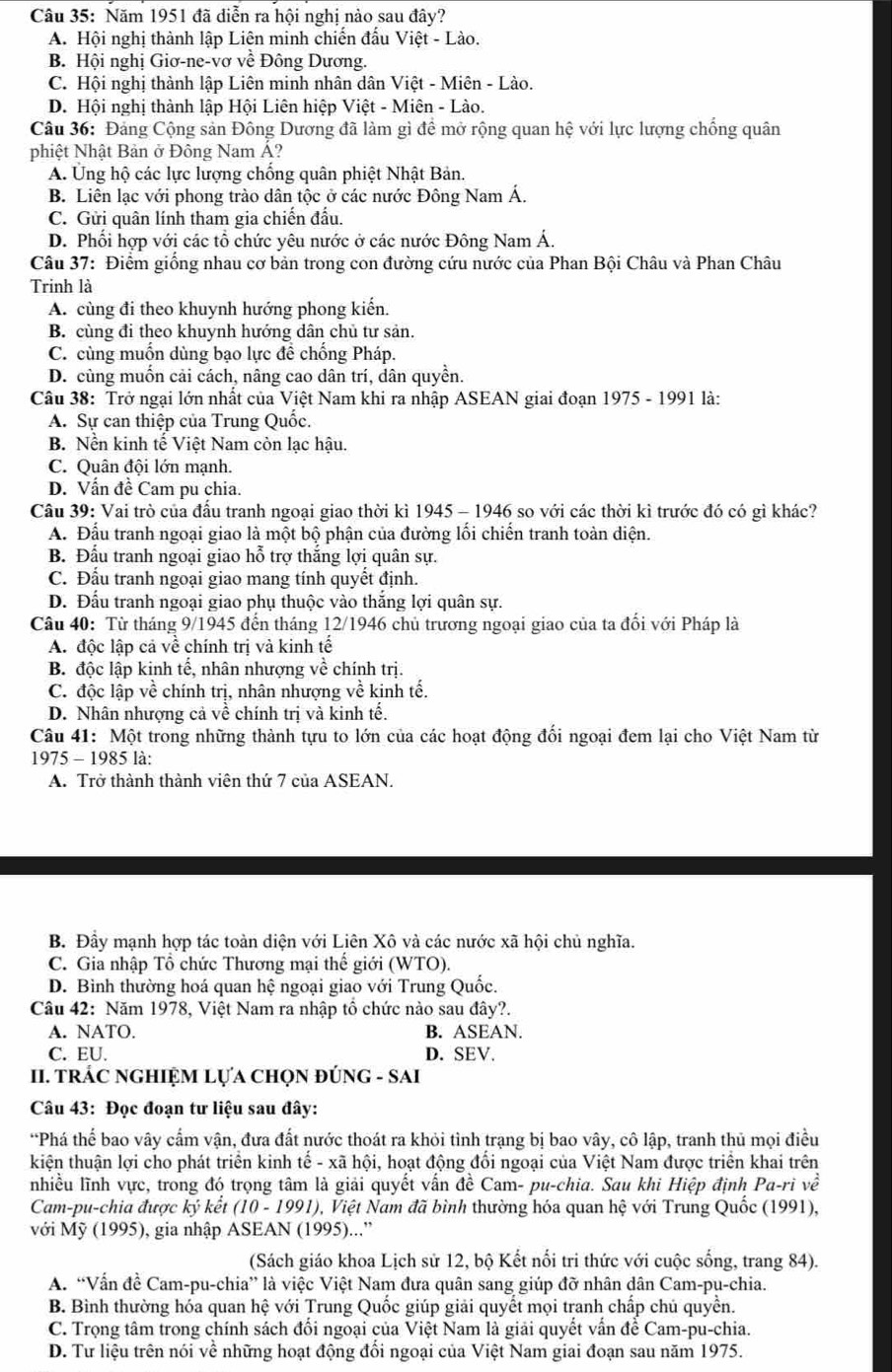 Năm 1951 đã diễn ra hội nghị nào sau đây?
A. Hội nghị thành lập Liên minh chiến đấu Việt - Lào.
B. Hội nghị Giơ-ne-vơ về Đông Dương.
C. Hội nghị thành lập Liên minh nhân dân Việt - Miên - Lào.
D. Hội nghị thành lập Hội Liên hiệp Việt - Miên - Lào.
Câu 36: Đảng Cộng sản Đông Dương đã làm gì để mở rộng quan hệ với lực lượng chống quân
phiệt Nhật Bản ở Đông Nam A?
A. Ung hộ các lực lượng chống quân phiệt Nhật Bản.
B. Liên lạc với phong trào dân tộc ở các nước Đông Nam Á.
C. Gửi quân lính tham gia chiến đấu.
D. Phối hợp với các tổ chức yêu nước ở các nước Đông Nam Á.
Câu 37: Điểm giống nhau cơ bản trong con đường cứu nước của Phan Bội Châu và Phan Châu
Trinh là
A. cùng đi theo khuynh hướng phong kiến.
B. cùng đi theo khuynh hướng dân chủ tư sản.
C. cùng muồn dùng bạo lực đề chống Pháp.
D. cùng muốn cải cách, nâng cao dân trí, dân quyền.
Câu 38: Trở ngại lớn nhất của Việt Nam khi ra nhập ASEAN giai đoạn 1975 - 1991 là:
A. Sự can thiệp của Trung Quốc.
B. Nền kinh tế Việt Nam còn lạc hậu.
C. Quân đội lớn mạnh.
D. Vấn đề Cam pu chia.
Câu 39: Vai trò của đấu tranh ngoại giao thời kì 1945 - 1946 so với các thời kì trước đó có gì khác?
A. Đấu tranh ngoại giao là một bộ phận của đường lối chiến tranh toàn diện.
B. Đấu tranh ngoại giao hỗ trợ thắng lợi quân sự.
C. Đấu tranh ngoại giao mang tính quyết định.
D. Đấu tranh ngoại giao phụ thuộc vào thắng lợi quân sự.
Câu 40: Từ tháng 9/1945 đến tháng 12/1946 chủ trương ngoại giao của ta đổi với Pháp là
A. độc lập cả về chính trị và kinh tế
B. độc lập kinh tế, nhân nhượng về chính trị.
C. độc lập về chính trị, nhân nhượng về kinh tế.
D. Nhân nhượng cả về chính trị và kinh tế.
Câu 41: Một trong những thành tựu to lớn của các hoạt động đối ngoại đem lại cho Việt Nam từ
1975 - 1985 là:
A. Trở thành thành viên thứ 7 của ASEAN.
B. Đầy mạnh hợp tác toàn diện với Liên Xô và các nước xã hội chủ nghĩa.
C. Gia nhập Tổ chức Thương mại thế giới (WTO).
D. Bình thường hoá quan hệ ngoại giao với Trung Quốc.
Câu 42: Năm 1978, Việt Nam ra nhập tổ chức nào sau đây?.
A. NATO. B. ASEAN.
C. EU. D. SEV.
II. TRÁC NGHIỆM LựA ChọN đÚNG - SAI
Câu 43: Đọc đoạn tư liệu sau đây:
*Phá thể bao vây cấm vận, đưa đất nước thoát ra khỏi tình trạng bị bao vây, cô lập, tranh thủ mọi điều
kiện thuận lợi cho phát triển kinh tế - xã hội, hoạt động đổi ngoại của Việt Nam được triển khai trên
nhiều lĩnh vực, trong đó trọng tâm là giải quyết vấn đề Cam- pu-chia. Sau khi Hiệp định Pa-ri về
Cam-pu-chia được ký kết (10 - 1991), Việt Nam đã bình thường hóa quan hệ với Trung Quốc (1991),
với Mỹ (1995), gia nhập ASEAN (1995)...”
(Sách giáo khoa Lịch sử 12, bộ Kết nổi tri thức với cuộc sống, trang 84).
A. “Vấn đề Cam-pu-chia” là việc Việt Nam đưa quân sang giúp đỡ nhân dân Cam-pụ-chia.
B. Bình thường hóa quan hệ với Trung Quốc giúp giải quyết mọi tranh chấp chủ quyền.
C. Trọng tâm trong chính sách đối ngoại của Việt Nam là giải quyết vấn để Cam-pu-chia.
D. Tư liệu trên nói về những hoạt động đổi ngoại của Việt Nam giai đoạn sau năm 1975.