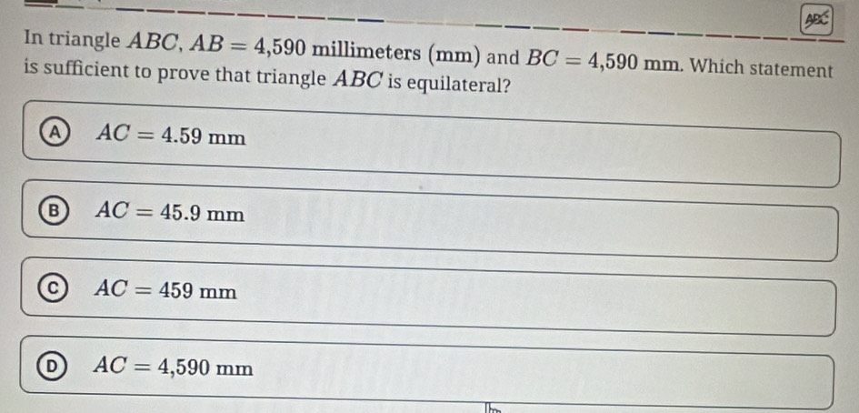 In triangle ABC, AB=4,590 millimeters (mm) and BC=4,590mm. Which statement
is sufficient to prove that triangle ABC is equilateral?
a AC=4.59mm
B AC=45.9mm
a AC=459mm
D AC=4,590mm