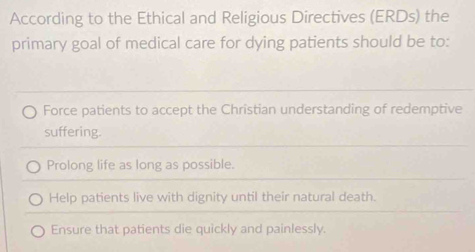 According to the Ethical and Religious Directives (ERDs) the
primary goal of medical care for dying patients should be to:
Force patients to accept the Christian understanding of redemptive
suffering.
Prolong life as long as possible.
Help patients live with dignity until their natural death.
Ensure that patients die quickly and painlessly.