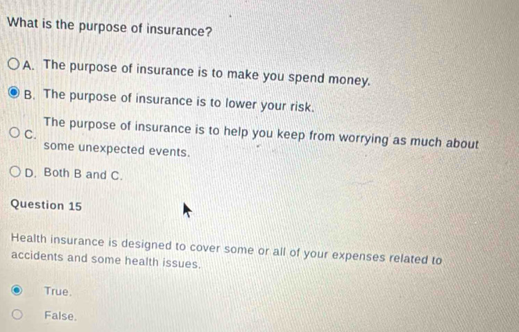 What is the purpose of insurance?
A. The purpose of insurance is to make you spend money.
B. The purpose of insurance is to lower your risk.
The purpose of insurance is to help you keep from worrying as much about
C.
some unexpected events.
D. Both B and C.
Question 15
Health insurance is designed to cover some or all of your expenses related to
accidents and some health issues.
True.
False.