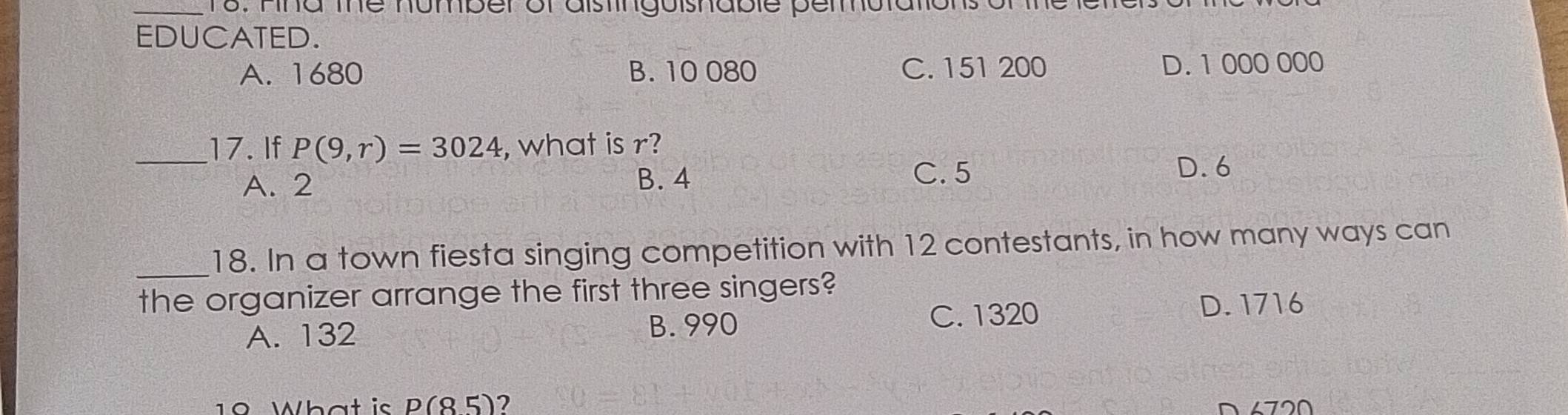 Fina the number of aistinguishable permutar
EDUCATED.
A. 1680 B. 10 080 C. 151 200 D. 1 000 000
_17. If P(9,r)=3024 , what is r?
A. 2 B. 4 C. 5
D. 6
_
18. In a town fiesta singing competition with 12 contestants, in how many ways can
the organizer arrange the first three singers?
A. 132
B. 990 C. 1320 D. 1716
19 What is p(85) 7