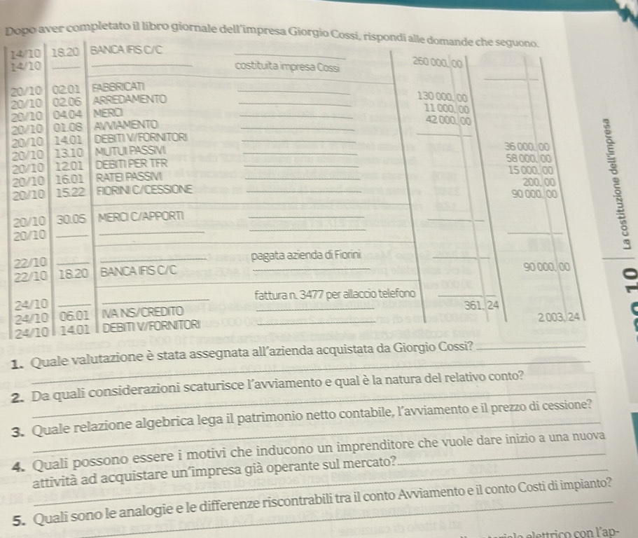 Doo aver completato il libro giornale dell'im
1
1
2
2
2
2
2
2
2
2
2
2
2
2
2
2
2
2
_ 
1. Quale valutazione è stata assegnata all’az 
2. Da quali considerazioni scaturisce l’avviamento e qual è la natura del relativo conto? 
3. Quale relazione algebrica lega il patrimonio netto contabile, l’avviamento e il prezzo di cessione? 
4. Quali possono essere i motivi che inducono un imprenditore che vuole dare inizio a una nuova 
attività ad acquistare un´împresa già operante sul mercato? 
5. Quali sono le analogie e le differenze riscontrabili tra il conto Avviamento e il conto Costi di impianto? 
la elettrico con l'ap-