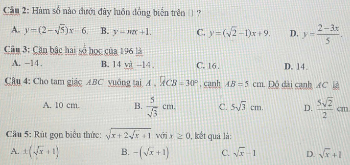 Hàm số nào dưới đây luôn đồng biến trên ộ ?
A. y=(2-sqrt(5))x-6. B. y=mx+1. C. y=(sqrt(2)-1)x+9. D. y= (2-3x)/5 . 
Câu 3: Căn bậc hai số học của 196 là
A. -14. B. 14 và -14. C. 16. D. 14.
Câu 4: Cho tam giác ABC vuộng tại A , ACB=30° , canh AB=5cm Độ dài cạnh 4C là
A. 10 cm. B.  5/sqrt(3) cm.| C. 5sqrt(3)cm. D.  5sqrt(2)/2 cm
Câu 5: Rút gọn biểu thức: sqrt(x+2sqrt x)+1 với x≥ 0 , kết quả là:
B.
A. ± (sqrt(x)+1) -(sqrt(x)+1) sqrt(x)-1 D. sqrt(x)+1
C.