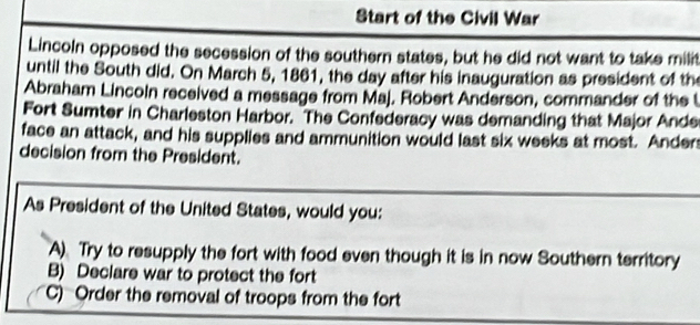 Start of the Civil War
Lincoln opposed the secession of the southern states, but he did not want to take milit
until the South did. On March 5, 1861, the day after his inauguration as president of the
Abraham Lincoln received a message from Maj. Robert Anderson, commander of the t
Fort Sumter in Charleston Harbor. "The Confederacy was demanding that Major Ande
face an attack, and his supplies and ammunition would last six weeks at most. Ander
decision from the President.
As President of the United States, would you:
A) Try to resupply the fort with food even though it is in now Southern territory
B) Declare war to protect the fort
C) Order the removal of troops from the fort