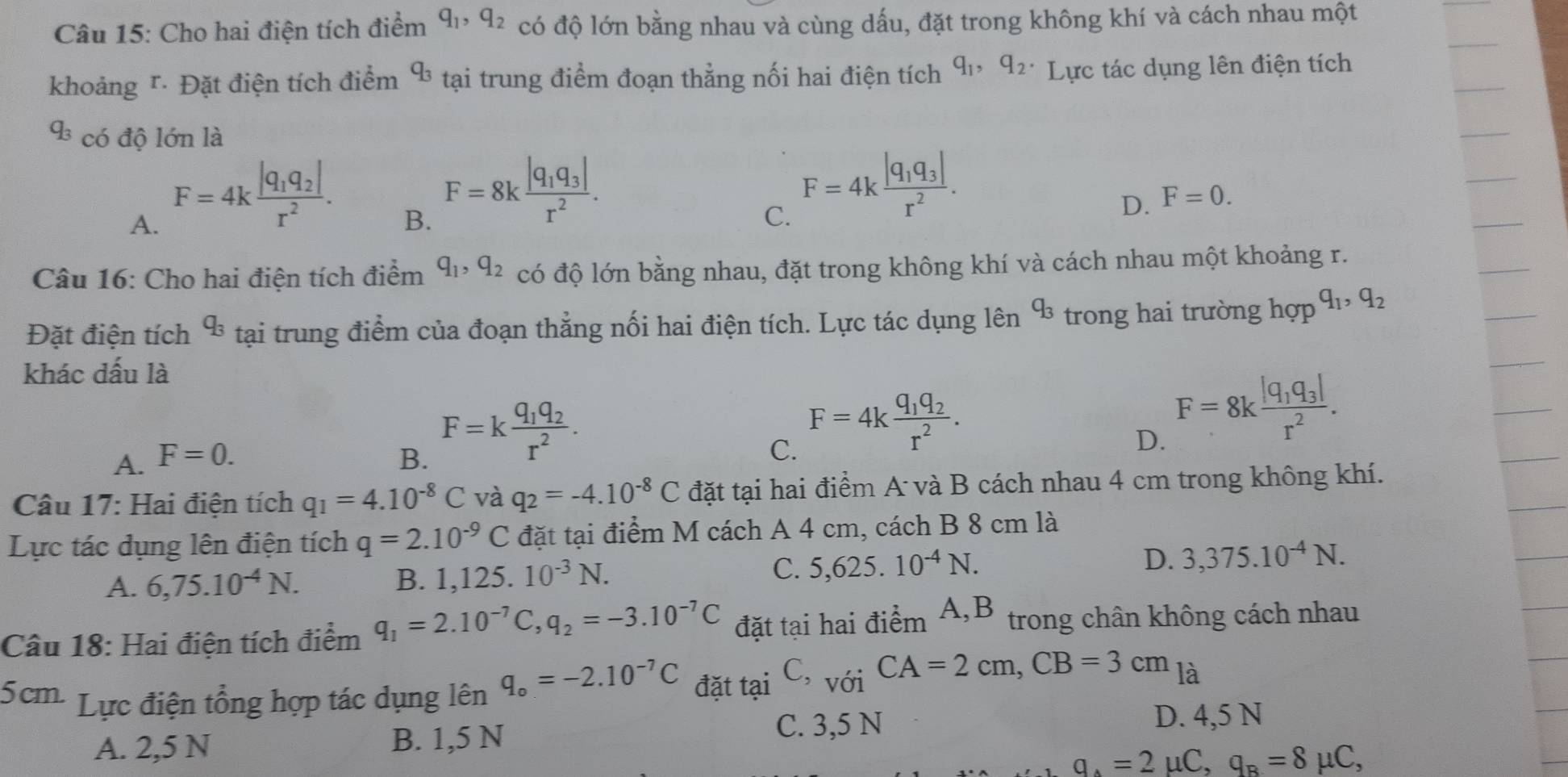 Cho hai điện tích điểm q_1,q_2 có độ lớn bằng nhau và cùng dấu, đặt trong không khí và cách nhau một
khoảng r· Đặt điện tích điểm q_3 tại trung điểm đoạn thẳng nối hai điện tích q_1,q_2. Lực tác dụng lên điện tích
q_3 có độ lớn là
A. F=4kfrac |q_1q_2|r^2.
B. F=8kfrac |q_1q_3|r^2.
C. F=4kfrac |q_1q_3|r^2.
D. F=0.
Câu 16: Cho hai điện tích điểm q_1,q_2 có độ lớn bằng nhau, đặt trong không khí và cách nhau một khoảng r.
Đặt điện tích q_3 tại trung điểm của đoạn thắng nối hai điện tích. Lực tác dụng lên q_3 trong hai trường hợp q_1,q_2
khác dấu là
F=kfrac q_1q_2r^2.
A. F=0. B. C.
F=4kfrac q_1q_2r^2.
D. F=8kfrac |q_1q_3|r^2.
Câu 17: Hai điện tích q_1=4.10^(-8)C và q_2=-4.10^(-8)C đặt tại hai điểm A và B cách nhau 4 cm trong không khí.
Lực tác dụng lên điện tích q=2.10^(-9)C đặt tại điểm M cách A 4 cm, cách B 8 cm là
C.
A. 6,75.10^(-4)N. B. 1 ,125.10^(-3)N. 5,625.10^(-4)N. D. 3,375.10^(-4)N.
Câu 18: Hai điện tích điểm q_1=2.10^(-7)C,q_2=-3.10^(-7)C đặt tại hai điểm A,B trong chân không cách nhau
5cm- Lực điện tổng hợp tác dụng lên q_o=-2.10^(-7)C đặt tại C,_V01CA=2cm,CB=3cm_la
A. 2,5 N B. 1,5 N C. 3,5 N
D. 4,5 N
q_A=2mu C,q_B=8mu C,