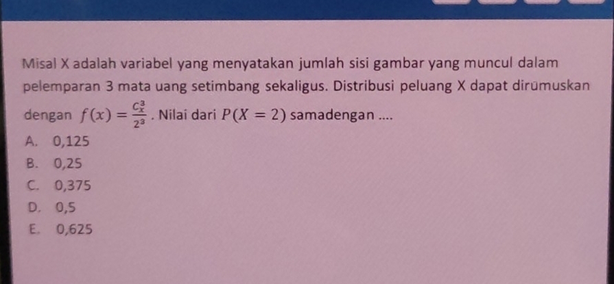 Misal X adalah variabel yang menyatakan jumlah sisi gambar yang muncul dalam
pelemparan 3 mata uang setimbang sekaligus. Distribusi peluang X dapat dirümuskan
dengan f(x)=frac (C_x)^32^3. Nilai dari P(X=2) samadengan ....
A. 0,125
B. 0,25
C. 0,375
D. 0,5
E. 0,625