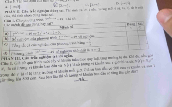 Tập xác định của hàm số y-log _3(x-3)
A. (-∈fty ;3].
B. (3,+∈fty ). C. [3,+∈fty ). D. (-∈fty ,3).
PHÀN II. Câu trắc nghiệm đúng sai, Thí sinh trá lời 1 câu. Trong mỗi ý a), b), c), đ) ở mỗi
câu, thí sinh chọn đúng hoặc sai.
Cầu 1. Cho phương trình 7^(2x^2)+5x+4=49. Khi đó:
PHẢN III. Câu trắc
Cầu 1. Giả sử quá trình nuôi cấy vi khuẩn tuân theo quy luật tăng trưởn
N_o là số lượng vi khuẩn ban đầu và N(t) là số lượng vi khuẩn sau 7 giờ thì ta có: N(t)=N_0e^m
trong đó r là tỉ lệ tăng trưởng vi khuẩn mỗi giờ. Giả sử ban đầu có 500 con vi khuẩn và sau 1
giờ tăng lên 800 con. Sau bao lâu thì số lượng vĩ khuẩn ban đầu sẽ tăng lên gắp đôi?
.... Hết....