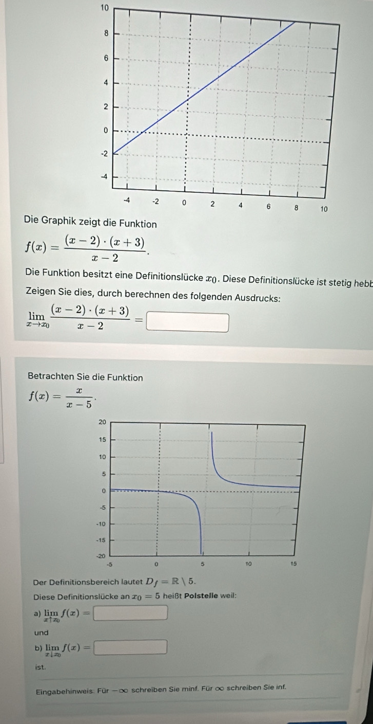 Die Graphik z
f(x)= ((x-2)· (x+3))/x-2 . 
Die Funktion besitzt eine Definitionslücke x). Diese Definitionslücke ist stetig hebb 
Zeigen Sie dies, durch berechnen des folgenden Ausdrucks:
limlimits _xto x_0 ((x-2)· (x+3))/x-2 =□
Betrachten Sie die Funktion
f(x)= x/x-5 . 
Der Definitionsbereich lautet D_f=R|5. 
Diese Definitionslücke an x_0=5 heißt Polstelle weil: 
a) limlimits _xuparrow x_0f(x)=□
und 
b) limlimits _x|x_0f(x)=□
ist. 
Eingabehinweis: FUI-O o schreiben Sie minf. Für ∞ schreiben Sie inf.