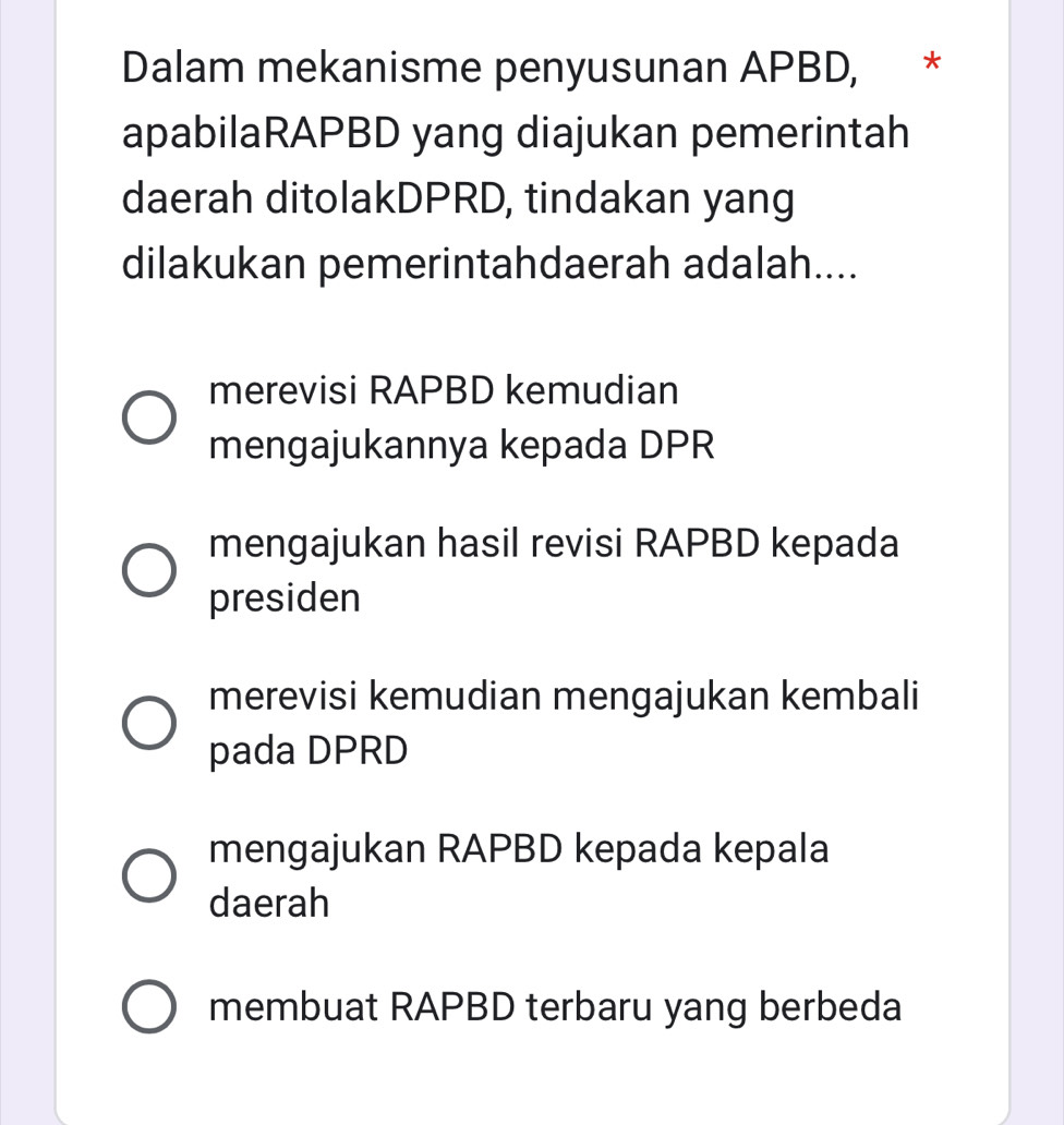 Dalam mekanisme penyusunan APBD, *
apabilaRAPBD yang diajukan pemerintah
daerah ditolakDPRD, tindakan yang
dilakukan pemerintahdaerah adalah....
merevisi RAPBD kemudian
mengajukannya kepada DPR
mengajukan hasil revisi RAPBD kepada
presiden
merevisi kemudian mengajukan kembali
pada DPRD
mengajukan RAPBD kepada kepala
daerah
membuat RAPBD terbaru yang berbeda