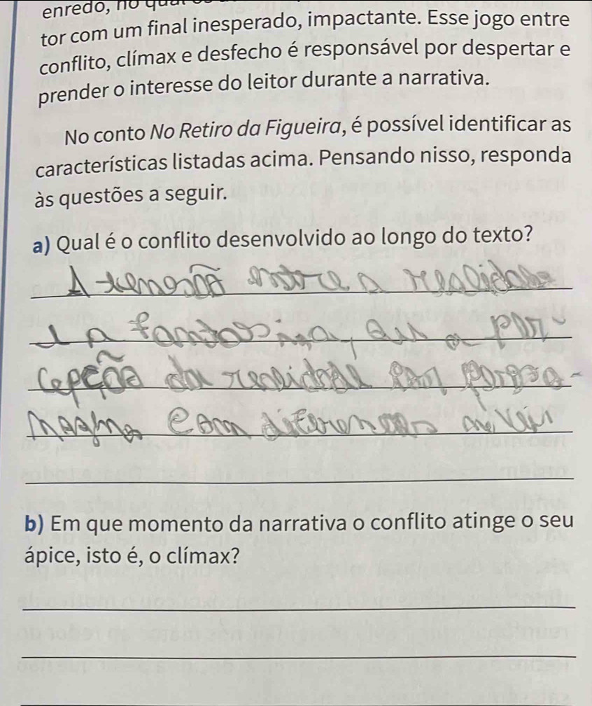 tor com um final inesperado, impactante. Esse jogo entre 
conflito, clímax e desfecho é responsável por despertar e 
prender o interesse do leitor durante a narrativa. 
No conto No Retiro da Figueira, é possível identificar as 
características listadas acima. Pensando nisso, responda 
às questões a seguir. 
a) Qual é o conflito desenvolvido ao longo do texto? 
_ 
_ 
_ 
_ 
_ 
b) Em que momento da narrativa o conflito atinge o seu 
ápice, isto é, o clímax? 
_ 
_