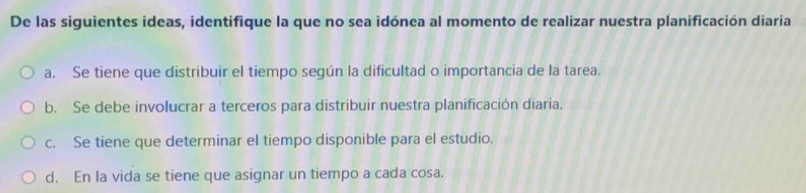 De las siguientes ideas, identifique la que no sea idónea al momento de realizar nuestra planificación diaria
a. Se tiene que distribuir el tiempo según la dificultad o importancia de la tarea.
b. Se debe involucrar a terceros para distribuir nuestra planificación diaria.
c. Se tiene que determinar el tiempo disponible para el estudio.
d. En la vida se tiene que asignar un tiempo a cada cosa.